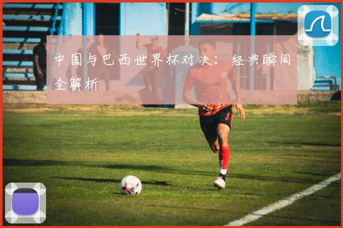 中国与巴西世界杯对决：经典瞬间全解析