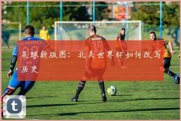 足球新版图：北美世界杯如何改写历史