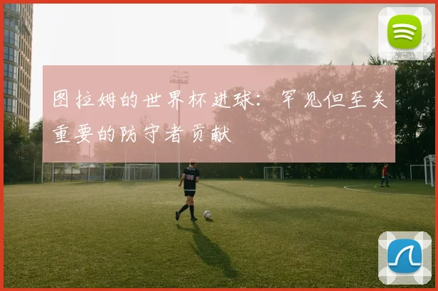 图拉姆的世界杯进球：罕见但至关重要的防守者贡献