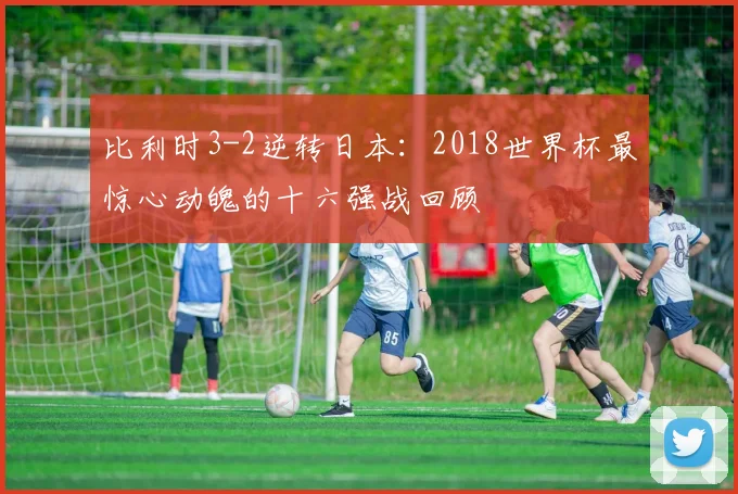 比利时3-2逆转日本:2018世界杯最惊心动魄的十六强战回顾