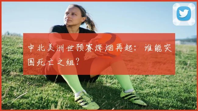中北美洲世预赛烽烟再起：谁能突围死亡之组？