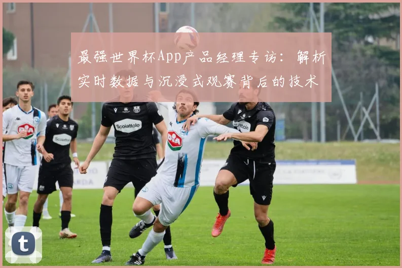 最强世界杯App产品经理专访：解析实时数据与沉浸式观赛背后的技术