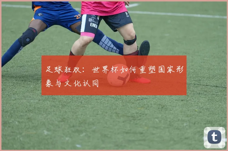 足球狂欢：世界杯如何重塑国家形象与文化认同