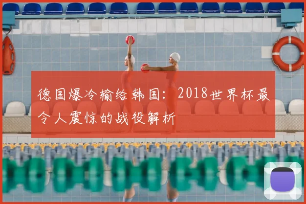 德国爆冷输给韩国：2018世界杯最令人震惊的战役解析