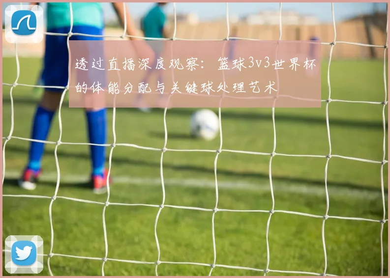 透过直播深度观察：篮球3v3世界杯的体能分配与关键球处理艺术