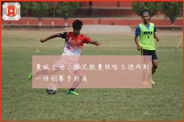 曼城主场三球完胜曼联哈兰德两射一传创赛季新高