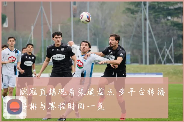 欧冠直播观看渠道盘点 多平台转播安排与赛程时间一览