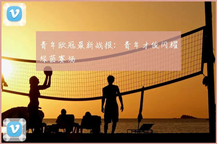 青年欧冠最新战报：青年才俊闪耀绿茵赛场