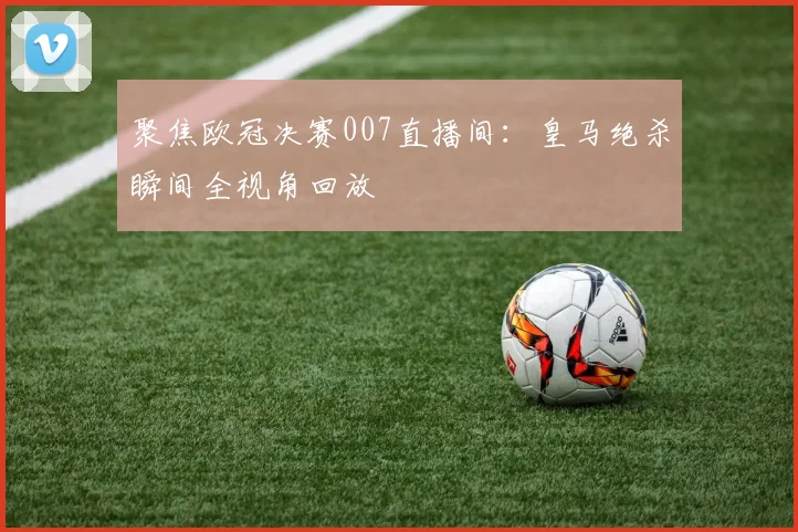 聚焦欧冠决赛007直播间：皇马绝杀瞬间全视角回放