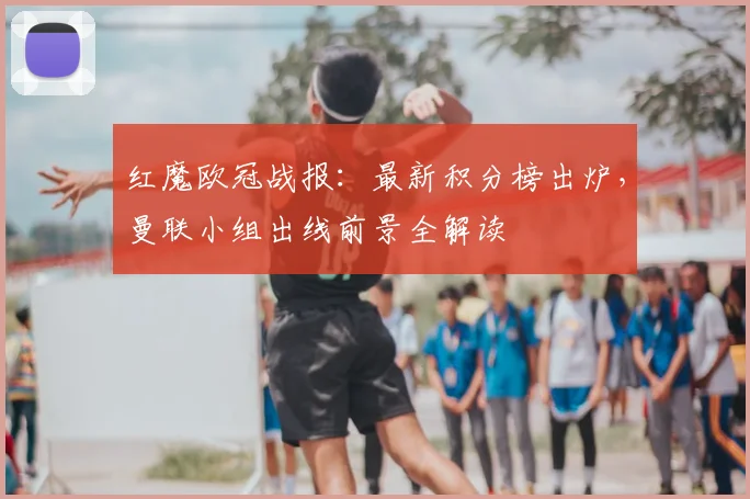 红魔欧冠战报：最新积分榜出炉，曼联小组出线前景全解读